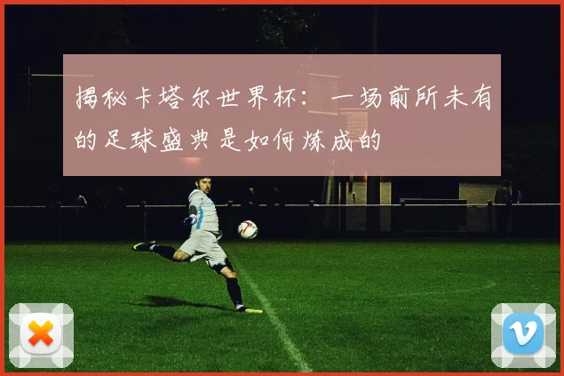 揭秘卡塔尔世界杯：一场前所未有的足球盛典是如何炼成的