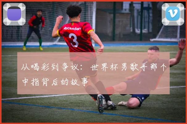 从喝彩到争议：世界杯男歌手那个中指背后的故事