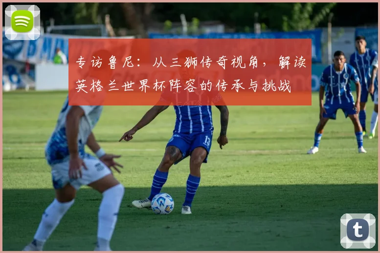 专访鲁尼：从三狮传奇视角，解读英格兰世界杯阵容的传承与挑战