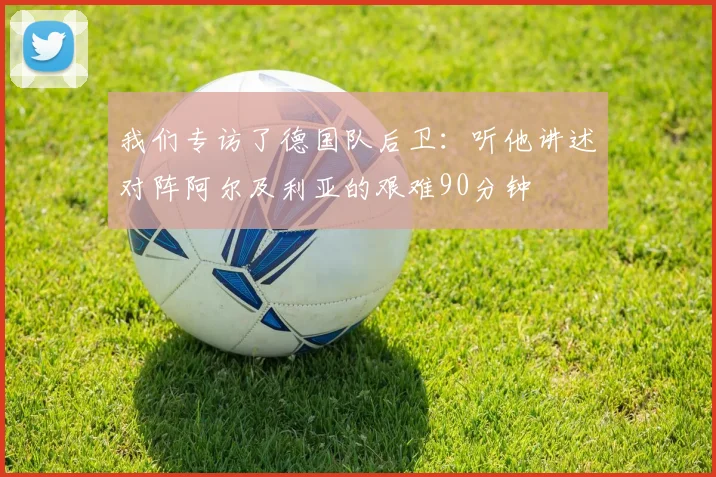 我们专访了德国队后卫：听他讲述对阵阿尔及利亚的艰难90分钟