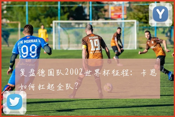 复盘德国队2002世界杯征程：卡恩如何扛起全队？