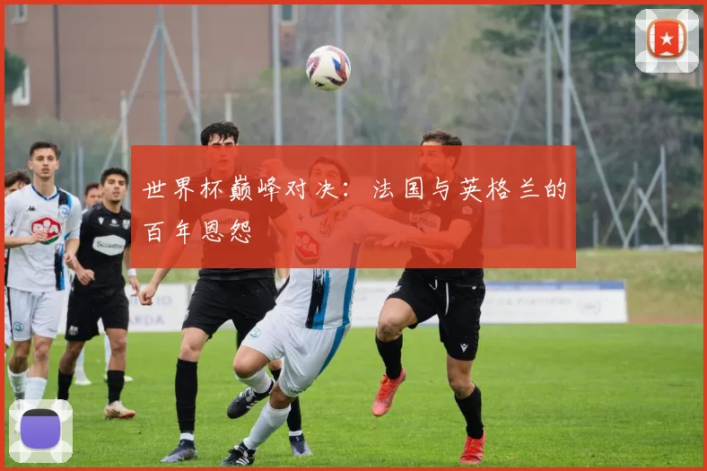 世界杯巅峰对决：法国与英格兰的百年恩怨