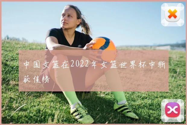 中国女篮在2022年女篮世界杯中斩获佳绩