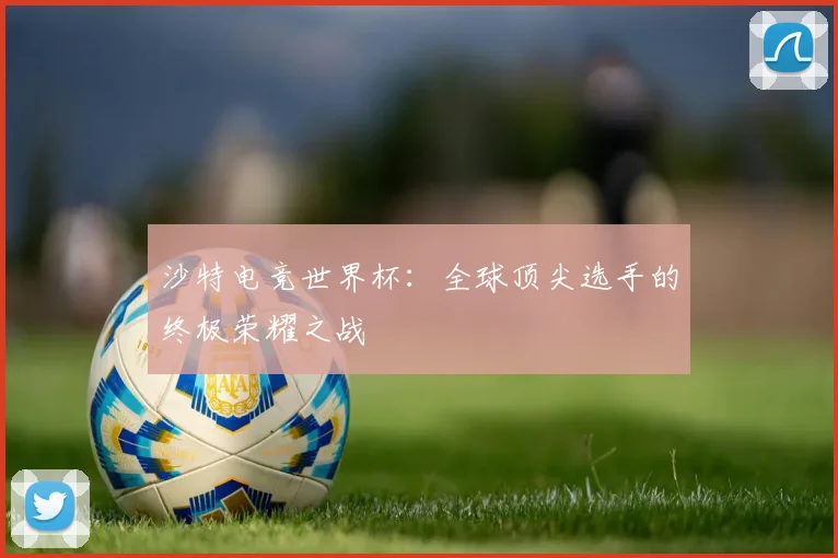 沙特电竞世界杯：全球顶尖选手的终极荣耀之战