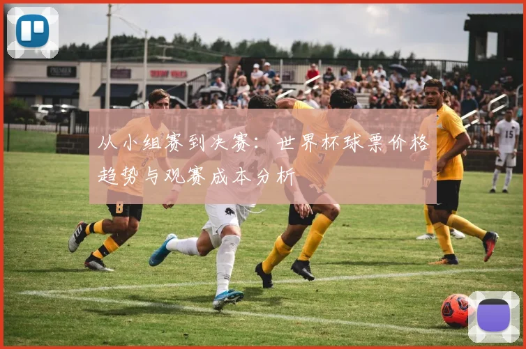 从小组赛到决赛：世界杯球票价格趋势与观赛成本分析