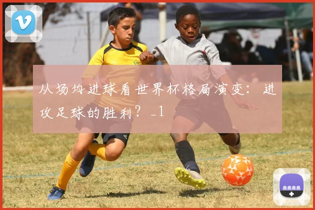 从场均进球看世界杯格局演变：进攻足球的胜利？_1