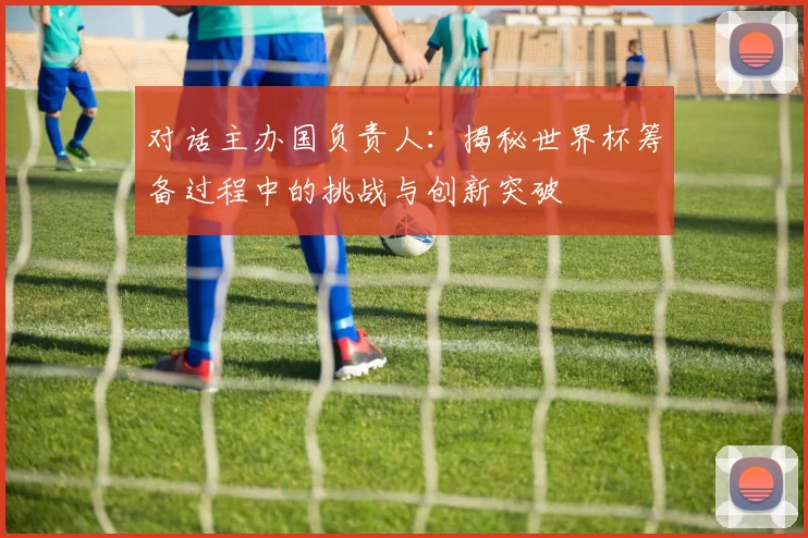 对话主办国负责人：揭秘世界杯筹备过程中的挑战与创新突破
