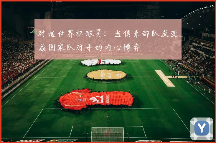 对话世界杯球员:当俱乐部队友变成国家队对手的内心博弈
