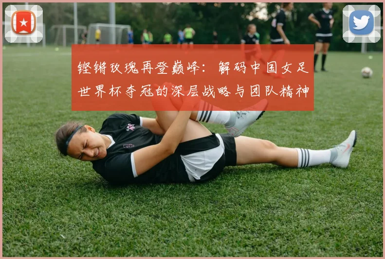 铿锵玫瑰再登巅峰：解码中国女足世界杯夺冠的深层战略与团队精神