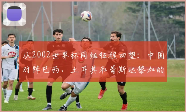从2002世界杯同组征程回望：中国对阵巴西、土耳其和哥斯达黎加的故事