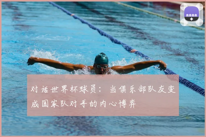 对话世界杯球员：当俱乐部队友变成国家队对手的内心博弈