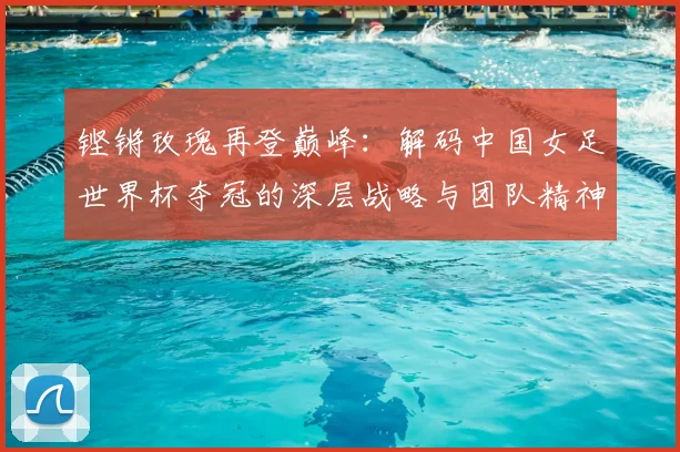 铿锵玫瑰再登巅峰：解码中国女足世界杯夺冠的深层战略与团队精神