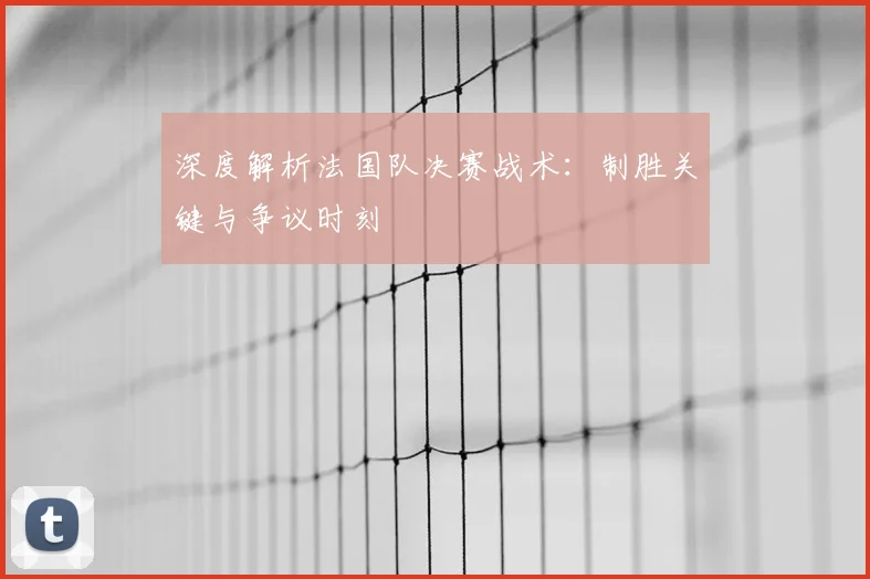 深度解析法国队决赛战术:制胜关键与争议时刻