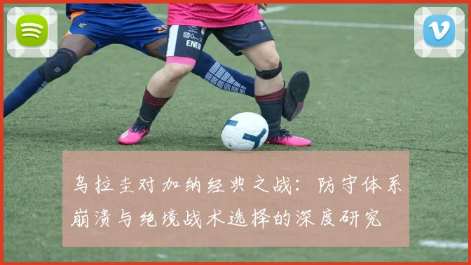 乌拉圭对加纳经典之战：防守体系崩溃与绝境战术选择的深度研究