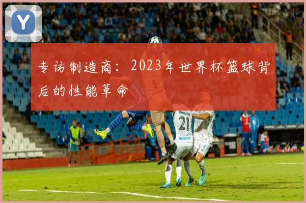 专访制造商:2023年世界杯篮球背后的性能革命