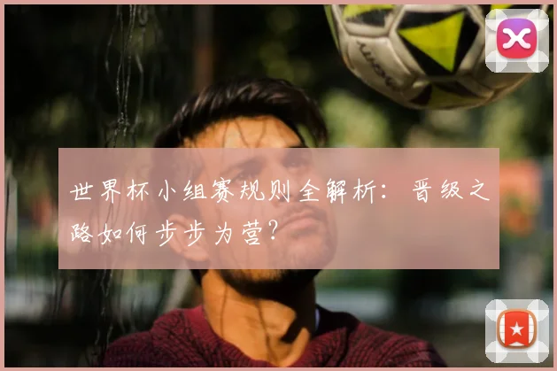 世界杯小组赛规则全解析：晋级之路如何步步为营？
